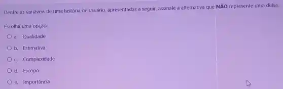 Dentre as variáveis de uma história de usuário apresentadas a seguir assinale a alternativa que
Ntilde (A)O represente uma delas.
Escolha uma opção:
a. Qualidade
b. Estimativa
c. Complexidade
d. Escopo
e. Importância