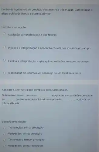 Dentro da agricultura de precisão destacam-se trés etapas. Com relação à
etapa coleta de dados e correto afirmar:
Escolha uma opção:
Avallação da variabilidade e dos fatores.
Dificulta a interpretação e aplicação correta dos insumos no campo.
Facilita a interpretação e aplicação correta dos insumos no campo.
A aplicação de insumos via o manejo de um local para outro.
Assinale a alternativa que completa as lacunas abaixo.
desenvolvimento de novas __ ... adaptadas as condições de solo e
ao __ brasileiro está por trás do aumento da __ agrícola na
última década.
Escolha uma opção:
Tecnologias, clima, produção
Variedades, clima, produção
Tecnologias, tempo produção
Variedades, clima, tecnologia