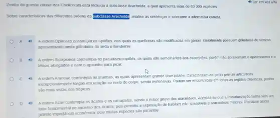 Dentro da grande classe dos Chelicerata está incluida a subclasse Arachnida, a qual apresenta mais de 60.000 espécies
Sobre caracteristicas das diferentes ordens da subclasse Arachnida, analise as sentenças e selecione a alternativa correta.
A ordem Opiliones contempla os opiliōes, nos quais as queliceras são modificadas em garras. Geralmente possuem glândulas de veneno,
apresentando ainda glândulas de seda e fiandeiras
A ordem Scorpiones comtempla os pseudoescorpiōes, os quais são semelhantes aos escorpiōes, porém não apresentam o opistossoma e o
télson alongados e nem o aparelho para picar.
A ordem Araneae comtempla as aranhas, as quais apresentam grande diversidade Caracterizam-se pelas pernas articuladas
excepcionalmente longas em relação ao resto do corpo, sendo inofensivas Podem ser encontradas em todas as regiōes climáticas porém
são mais vistas nos trópicos
A ordem Acari contempla os ácaros e os carrapatos, sendo o maior grupo dos aracnideos. Acredita se que a miniaturização tenha sido um
fator fundamental no sucesso dos ácaros, pois permitiu a exploração de habitats não acessiveis a aracnideos maiores. Possuem ainda
grande importância econômica, pois muitas espécies são parasitas