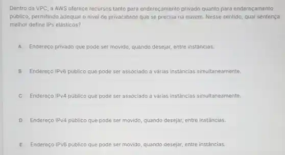 Dentro da VPC, a AWS oferece recursos tanto para endereçamento privado quanto para endereçamento
público, permitindo adequar o nivel de privacidade que se precisa na nuvem. Nesse sentido qual sentença
melhor define IPs elásticos?
A Endereço privado que pode ser movido, quando desejar, entre instâncias.
B Endereço IPvô público que pode ser associado a várias instâncias simultaneamente.
C Endereço IPv4 público que pode ser associado a várias instâncias simultaneamente.
D Endereço IPv4 público que pode ser movido, quando desejar entre instâncias
E Endereço IPv6 público que pode ser movido, quando desejar entre instâncias.