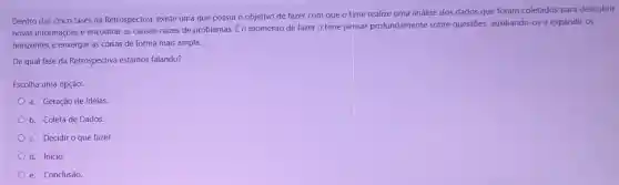 Dentro das cinco fases da Retrospectiva, existe uma que possui 0 objetivo de fazer com que o time realize uma análise dos dados que foram coletados para descobrir
novas informações e encontrar as causas -raizes de problemas. E o momento de fazer o time pensar profundamente sobre questões, auxiliando-o5 a expandir os
horizontes e enxergar as coisas de forma mais ampla.
De qual fase da Retroypectiva estamos falando?
Escolha uma opção:
a. Geração de Ideias.
b. Coleta de Dados.
c. Decidir o que fazer.
d. Início.
e. Conclusão.