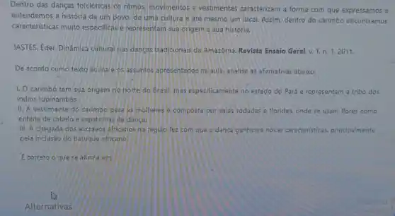 Dentro das danças folclóricas os ritmos movimentos e vestimentas caracterizam a forma com que expressamos e
entendemos a história de um povo, de uma cultura e até mesmo um local. Assim dentro do carimbo encontramos
características muito especificas e representam sua origem e sua história.
JASTES, Eder, Dinâmica cultural has dancas tradicionais da Amazônia Revista Ensaio Geral, v.
1,n.1,2011.
De acordo como texto adima e os assuntos apresentados na aula analise as afirmativas abaixo:
1. O carimbó tem sua origem no norte do Brasil, mas especificamente no estado do Pará e representam a tribo dos
indios tupinambás.
11. A vestimenta do carimbo para as mulheres e composta por salas rodadas e floridas, onde se usam flores como
enfeite de cabelo e sapatinhas de danca.
III. A chegada dos escravos africanos na regiao fez com que a dança ganhasse novas caracteristicas principalmente
pela inclusão do batuque africano.
E correto o que se afirma em: