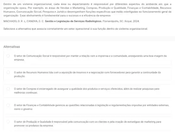 Dentro de um sistema organizacional, cada área ou departamento é responsável por diferentes aspectos do ambiente em que a
organização opera. Por exemplo, as áreas de Vendas e Marketing, Compras Produção e Qualidade Finanças e Contabilidade Recursos
Humanos, Comunicação Social Pesquisa e Jurídico desempenham funções especificas que estão interligadas ao funcionamento geral da
organização. Esse alinhamento é fundamental para o sucesso e a eficiência da empresa.
MACHADO, D. R. L;CANOVA, D. C. Gestão e Legislação de Serviços Radiológicos. Florianópolis, SC.Arqué, 2024.
Selecione a alternativa que associa corretamente um setor operacional à sua função dentro do sistema organizacional.
Alternativas
setor de Comunicação Social é responsável por manter a relação com a imprensa e a comunidade, assegurando uma boa imagem da
empresa.
setor de Recursos Humanos lida com a aquisição de insumos e a negociação com fornecedores para garantir a continuidade da
produção.
setor de Compras é encarregado de assegurar a qualidade dos produtos e serviços oferecidos, além de realizar pesquisas para
melhorias contínuas.
setor de Finanças e Contabilidade gerencia as questões relacionadas a legislação e regulamentações impostas por entidades externas,
como o governo
0 setor de Produção e Qualidade é responsável pela comunicação com os clientes e pela criação de estratégias de marketing para
promover os produtos da empresa.