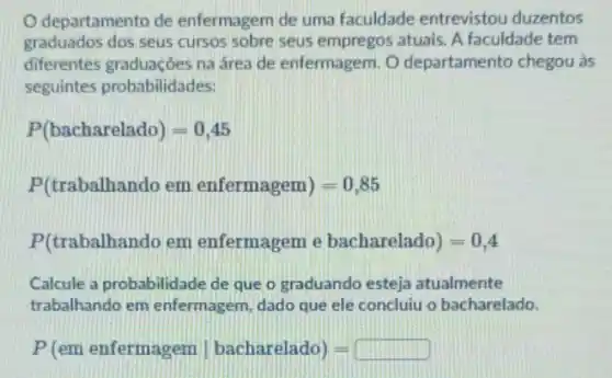 departamento de enfermagem de uma faculdade entrevistou duzentos
graduados dos seus cursos sobre seus empregos atuais. A faculdade tem
diferentes graduaçōes na área de enfermagem. O departamento chegou as
seguintes probabilidades:
P(bacharelado)=0,45
P(trabalhando em enfermagem)=0,85
P(trabalhando em enfermagem e bacharelado)=0,4
Calcule a probabilidade de que o graduando esteja atualmente
trabalhando em enfermagem, dado que ele concluiu o bacharelado.
P(em enfermagen vert bacharelado)=