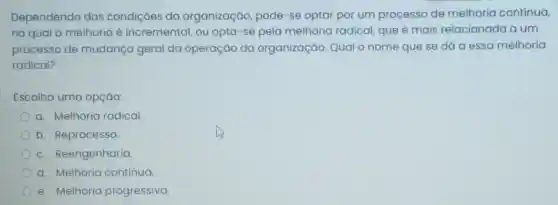 Dependendo das condições da organização pode-se optar por um processo de melhoria contínua,
no qual a melhoria é incremental, ou opta-se pela melhoria radical que é mais relacionada a um
processo de mudança geral da operação da organização . Qual o nome que se dá a essa melhoria
radical?
Escolha uma opçáo:
a. Melhoria radical.
b. Reprocesso.
c. Reengenharia.
d. Melhoria contínua.
e. Melhoria progressiva.