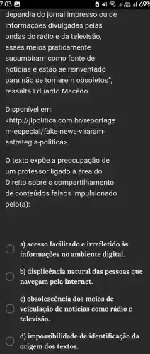 dependia do jornal impresso ou de
informações divulgadas pelas
ondas do rádio e da televisão,
esses meios praticamente
sucumbiram como fonte de
notícias e estão se reinventado
para não se tornarem obsoletos",
ressalta Eduardo Macêdo.
Disponível em:
<http ://jlpolitica I.com .br/reportage
m-especial /fake -news -viraram-
estrategia -politica>.
texto expōe a preocupação de
um professor ligado à área do
Direito sobre o compartilhamento
de conteúdos falsos impulsionado
pelo(a):
a)acesso facilitado e irrefletido às
informações no ambiente digital.
b)displicência natural das pessoas que
navegam pela internet.
C)obsolescência dos meios de
veiculação de noticias como rádio e
televisão.
d)impossibilidade de identificação da
origem dos textos.