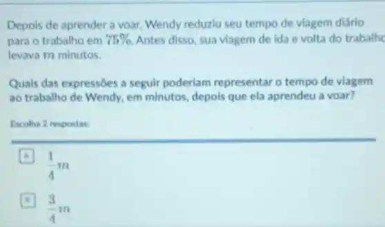 Depois de aprender a voar, Wendy reduziu seu tempo de viagem diário
para o trabalho em 75%  Antes disso, sua viagem de ida e volta do trabalhe
levava m minutos.
Quais das expressōes a seguir poderlam representar o tempo de viagem
ao trabalho de Wendy.em minutos, depois que ela aprendeu a voar?
Escolha 2 respostas:
A
(1)/(4)m
(3)/(4)m