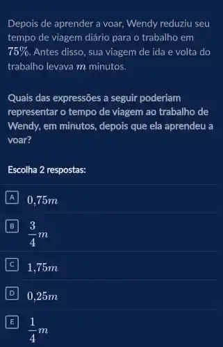 Depois de aprender a voar Wendy reduziu seu
tempo de viagem diário para o trabalho em
75%  . Antes disso, sua viagem de ida e volta do
trabalho levava m minutos.
Quais das expressões a seguir poderiam
representar o tempo de viagem ao trabalho de
Wendy, em minutos, depois que ela aprendeu a
voar?
Escolha 2 respostas:
A 0.75m
B
(3)/(4)m
J1 ,75m
D 0.25m
E
(1)/(4)m
E