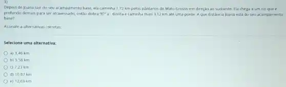 Depois de Joana sair do seu acampamento base ela caminha 1,72 km pelos pântanos do Mato Grosso em direção ao sudoeste. Ela chega a um rio que e
profundo demais para ser entǎo dobra 90^circ a^circ  direita e caminha mais 3,12 km atê uma ponte. A que distância Joana está do seu acampamento
base?
Assinale a alternativas corretas.
Selecione uma alternativa:
a) 3,46 km
b) 5,58 km
c) 7,23 km
d) 10,87 km
e) 12,69 km