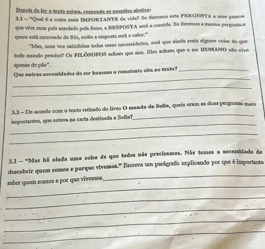 Depois de ler o texto acima, responda as questōes abalxo:
3.1 - "Qual é a coisa mais IMPORTANTE da vida? So fazemos esta PERGUNTA a uma pessoa
que vive num país assolado pela fome, a RESPOSTA será a comida. So fazemos a mesma pergunta-a
quem está morrendo de frio, então a resposta será o calor."
"Mas, uma vez satisfeitas todas essas necessidades, será que ainda resta alguma coisa de que
todo mundo precise? Os FILÓSOFOS acham que sim ser HUMANO não vive
apenas de pão".
__
disappointed
__
undo do something
3.2-De acordo com o texto retirado do livro 0 mundo de Sofia, quais eram as duas perguntas mais
3.3 - "Mas há ainda uma coisa de que todos nós precisamos. Nốs temos a necessidade de
descobrir quem somos e porque vivemos." Bscreva um parágrafo explicando por que é importante
__