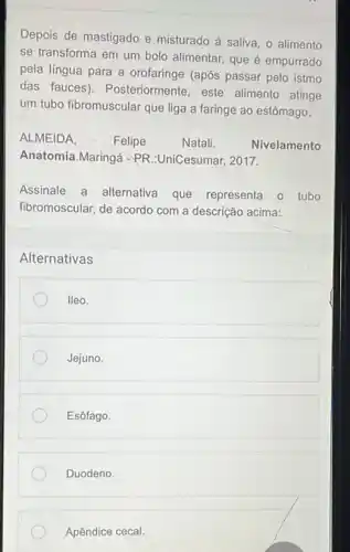 Depois de mastigado e misturado à saliva, o alimento
se transforma em um bolo alimentar, que é empurrado
pela língua para a orofaringe (após passar pelo istmo
das fauces). Posteriormente, este alimento atinge
um tubo fibromuscular que liga a faringe ao estômago.
ALMEIDA.	Felipe	Natali.	Nivelamento
Anatomia.Maringá -PR :UniCesumar, 2017.
Assinale a alternativa que representa o tubo
fibromoscular, de acordo com a descrição acima:
Alternativas
lleo.
Jejuno.
Esôfago.
Duodeno.
Apêndice cecal.