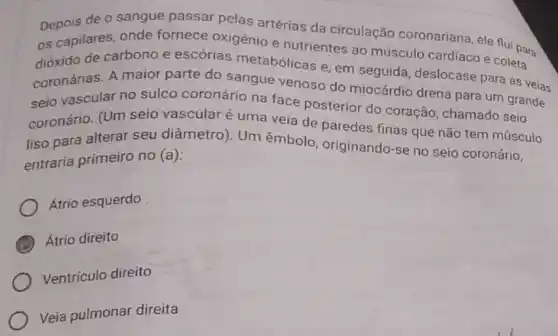 Depois de o sangue passar pelas artérias da circulação coronariana, ele flui para
os capilares, onde fornece oxigènio e nutrientes ao músculo cardíaco e coleta
dióxido de carbono e escórias metabólicas e, em seguida deslocase para as veias
coronárias. A maior parte do sangue venoso do miocárdio drena para um grande
seio vascular no sulco coronário na face posterior do coração chamado seio
coronário. (Um seio vascular é uma veia de paredes finas que não tem músculo
liso para alterar seu diâmetro). Um êmbolo, originando-se no seio coronário,
entraria primeiro no (a):
Átrio esquerdo
Átrio direito
Ventriculo direito
Veia pulmonar direita