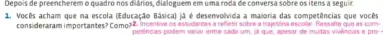 Depois de preencherem o quadro nos diários, dialoguem em uma roda de conversa sobre os itens a seguir.
1. Vocês acham que na escola (Educação Básica) já é desenvolvida a maioria das competências que vocês
consideraram importantes? Como?Incentive os estudantes a refletir sobre a traietoria escolor. Resualite que as com-
petências podem variar entre cada um, iá que apesar de muitas vivèncias e pro-