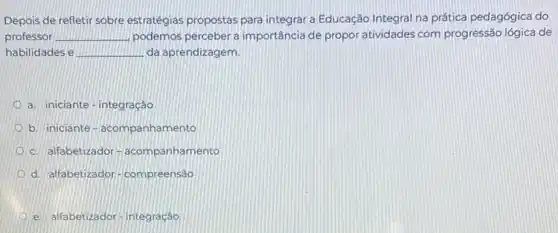 Depois de refletir sobre estratégias propostas para integrar a Educação Integral na prática pedagógica do
professor __ podemos percebera importância de propor atividades com progressão lógica de
habilidades e __ da aprendizagem.
a. iniciante-integração
b. iniciante-acompanhamento
c. alfabetizador -acompanhamento
d. alfabetizador-compreensão
e. alfabetizador-integração