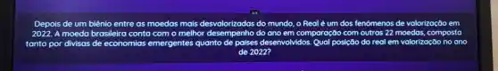 Depois de um biênio entre as moedas mais desvalorizadas do mundo o Real é um dos fenô fenômenos de valorização em
2022. A moeda brasileira conta como melhor do ano em comparação com outras 22 moedas , composta
tanto por divisas de economias emergentes quanto de países desenvolvidos Qual posição do real em valorização no ano
de 2022?