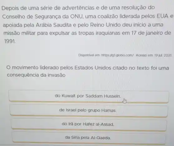 Depois de uma série de advertências e de uma resolução do
Conselho de Segurança da ONU, uma coalizão liderada pelos EUA e
apoiada pela Arábia Saudita e pelo Reino Unido deu início a uma
missão militar para expulsar as tropas iraquianas em 17 de janeiro de
1991.
Disponivel em:https://g1.globo.com/Acesso em: 19 jul.2021.
movimento liderado pelos Estados Unidos citado no texto foi uma
consequência da invasão
do Kuwait por Saddam Hussein.
de Israel pelo grupo Hamas.
do Irã por Hafez al-Assad.
da Síria pela Al Qaeda.