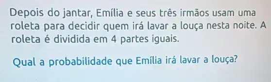 Depois do jantar,Emilia e seus três irmãos usam uma
roleta para decidir quem irá lavar a louça nesta noite . A
roleta é dividida em 4 partes iguais.
Qual a probabilid ade que Emilia irá lavar a louça?