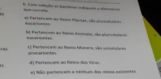 .
de
ras
as
6. Com relaçlio as bactérias indiquem a alternativa
que correta.
a) Pertencem ao Reino Plantae, sǎo pluricelulares
eucariontes.
b) Pertencem ao Reino Animalia, sǎo pluricelulares
eucariontes.
c) Pertencem ao Reino Monera, são unicelulares
procariontes.
d) Pertencem ao Reino dos Vírus.
e) Não pertencem a nenhum dos reinos existentes.