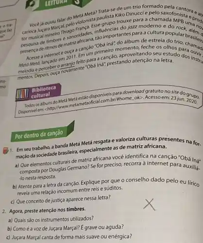 deritmos de matriz feche os olhos
em 2011. Emum primeir aproveitando seu olhos para ound
Meto Meta, lancado earranjo felto para acanção, approatenção na letra do dos instru
melodia Depois, ouça novamente -Obá Iná", prestando
Vocéjá ouviu falar do Metá Metá? Tulista de um trio formado pela cantora e a:
trouxe para a chamada carioca Jucara Marcalinglo Minista paulista kiko para e pelo saxofonista e prod
hiagoridades, influencertant jazz moderno e do
a canção "Obá ing"do álbum de estreia do trio
Biblioteca
cultural
(1) cultural Metaestáo para download gratuito no site do grupo.
Disponivelem: chttp://www Metersetaofictalcom br/thome.oko Acesso em: 23 jun.
2020
1. Em seu trabalho, a banda Metá Metá resgata e valoriza culturas presentes na for-
mação da sociedade brasileira especialmente as de matriz africana.
a) Que elementos culturais de matriz africana vocé identifica na canção "Obá In"
composta por Douglas Germano:Se for preciso, recorra à internet para auxilia.
-lo nesta resposta.
b) Atente para a letra da canção. Explique por que o conselho dado pelo eu lírico
revela uma relação incomum entre reis e súditos.
c) Que conceito de justiça aparece nessa letra?
2. Agora, preste atenção nos timbres.
a) Quais são OS instrumentos utilizados?
b) Como é a voz de Juçara Marçal? E grave ou aguda?
c) Juçara Marçal canta de forma mais suave ou enérgica?
Por dentro da canção