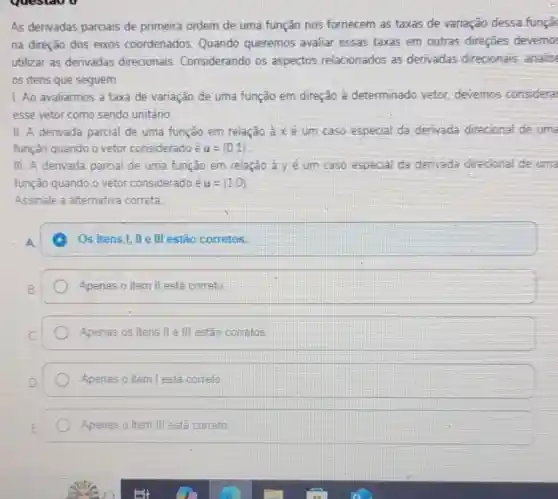 As derivadas parciais de primeira ordem de uma função nos fornecem as taxas de variação dessa funçã
na direção dos eixos coordenados. Quando queremos avaliar essas taxas em outras direçōes devemo
utilizar as derivadas direcionais Considerando os aspectos relacionados as derivadas direcionais, analise
os itens que seguem.
1. Ao avaliarmos a taxa de variação de uma função em direção a determinado vetor devemos consideral
esse vetor como sendo unitáno
II. A derivada parcial de uma função em relação à xé um caso especial da derivada direcional de uma
função quando o vetor considerado é u=(0,1)
III. A derivada parcial de uma função em relação à yế um caso especial da derivada direcional de uma
função quando o vetor considerado é u= 1,0 
Os itens I, II e III estão corretos.
Apenas o item II está correto
Apenas os itens II e III estão corretos
Apenas o item I esta correto
Apenas o item III está correto