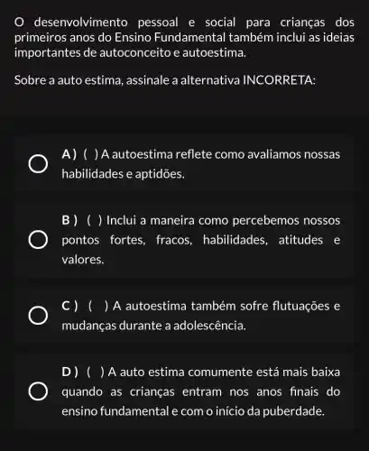 des envolvimento pessoal e social para crianças dos
primeiros anos do Ensino Fundamental também inclui as ideias
importantes de autoconceito e autoestima.
Sobre a auto estima, assinale a alternativa INCORRETA:
A) () A autoestima reflete como avaliamos nossas
habilidades e aptidões.
B ) ( ) Inclui a maneira como percebemos nossos
pontos fortes , fracos , habilidades , atitudes e
valores.
( ) A autoestima também sofre flutuações e
mudanças durante a adolescência.
D) ( )A auto estima comumente está mais baixa
quando as crianças entram nos anos finais do