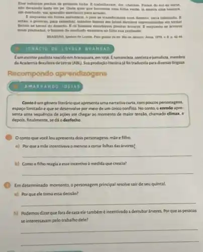 Des voliaram peritos de primeins linha. Etrabalhavem, den uharam. Foram do sul ao norte.
nao dekando nada em pe. Onde quer que houvesse uma fotha verdo, is estera uma tesours.
um machado, um aparelibo elesconico para arrasat.
pais se transforman Bum deserto, terra caleinada
ention, o governo, para remediar, mandou busear em larsel tecnicos expecializados on tornar
tertoin as terras do deverto. It on homens mandaram plantar arvores.enquanto as arveres
eram plastadas, o homen do machado ensinava so filho mua profisito.
Para gostar de les
IGNACIO DE LoroL BRANDAO
Eum escritor paulista nascido em Araraquara, em 1936.Eromancista, contista e jornalista, membro
da Academia Brasileira de Letras (ABL). Sua produção literária já foi traduzida para diversas linguas.
compondo aprendizagens
AMARRANDO IDEIAS
Contoéum géneroliterário que apresentauma narrativa curta com poucos personagens,
espaço limitado eque se desenvolve por meio de um Gnico conflito No conto, o enredo apre-
senta uma sequencia de ações até chegar ao momento de maior tensão,chamado climax, e
depois, finalmente, se dá o desfecho
Oconto que vocêleu apresenta dois personagens: màe e filho
a) Porque a mắe incentivava o menino a cortar folhas das árvores?
__
b) Comoo filho reagia a esse incentivo a medida que crescia?
__
Em determinado momento,personagem principal resolve sair de seu quintal.
a) Porque ele toma essa decisão?
__
b) Podemos dizerque fora decasa ele tambémé incentivado a derrubar árvores. Porque as pessoas
se interessavam pelo trabalho dele?