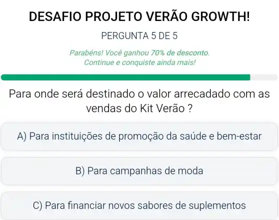 DESA F10 P ROJET O VER ÁO GR OWTH!
PERGUNTA 5 DE 5
Parabéns! Você ganhou 70%  de desconto.
Para onde será destinado o valor arrecadado com as
vendas do Kit Verão ?
A) Para instituições de promoção da saúde e bem -estar
B) Para campanha s de moda
C) Para financiar novos sabores de suplementos