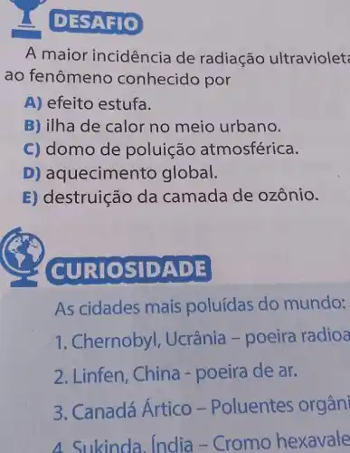 DES
A maior incidência de radiação ultraviolet
ao fenômeno conhecido por
A) efeito estufa.
B) ilha de calor no meio urbano.
C) domo de poluição atmosférica.
D)aquecimento global.
E) destruição da camada de ozônio.
CURIO S IDADE
As cidades mais poluídas do mundo:
1. Chernobyl , Ucrânia -poeira radioa
2. Linfen, China - poeira de ar.
3. Canadá Ártico -Poluentes orgân
4. Sukinda . India - Cromo hexavale