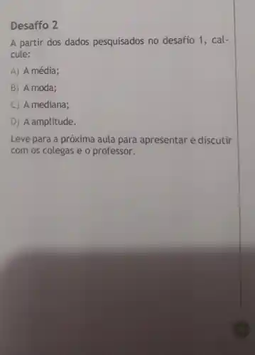 Desaffo 2
A partir dos dados pesquisados no desafio 1, cal-
cule:
A) A média;
B) A moda;
C) A mediana;
D) A amplitude.
Leve para a próxima aula para apresentar e discutir
com os colegas e o professor.