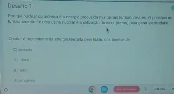 Desafio 1
Energia nuclear ou atómica é a energia produzida nas usinas termonucleares. 0 principio de
funcionamento de uma usina nuclear é a utilização do calor (termo) para geral eletricidade
caloré proveniente da energia liberada pela fissão dos átomos de
C) potássio
D) urânio
B) rádio
A) nitrogénio