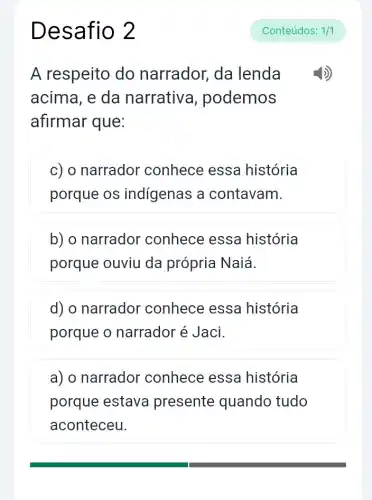 Desafio 2
A respeito do narrador, da lenda
acima, e da narrativ , podemos
afirmar que:
c) o narrador conhece essa história
porque os indígenas a contavam.
b) o narrador conhece essa história
porque ouviu da própria Naiá.
d) o narrador conhece essa história
porque o narrador é Jaci.
a) o narrador conhece essa história
porque estava presente quando tudo
aconteceu.