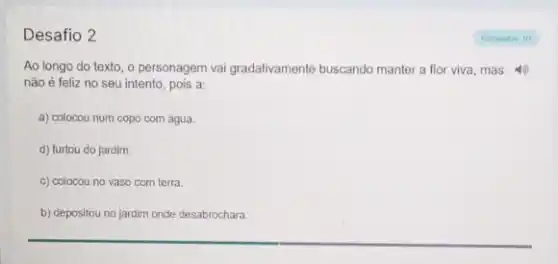 Desafio 2
Ao longo do texto o personagem vai gradativamente buscando manter a flor viva, mas
não é feliz no seu intento, pois a:
a) colocou num copo com agua.
d) furtou do jardim.
c) colocou no vaso com terra.
b) depositou no jardim onde desabrochara.