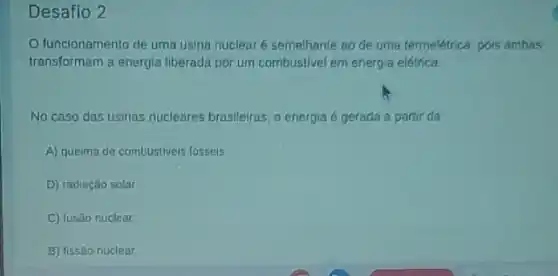 Desafio 2
funcionamento de uma usina nuclear é semelhante ao de uma termelétrica pois ambas
transformam a energia liberada por um combustivel em energia elétrica
No caso das usinas nucleares brasileiras, a energia é gerada a partir da
A) queima de combustiveis fósseis
D) radiação solar.
C) fusão nuclear
B) fissão nuclear.