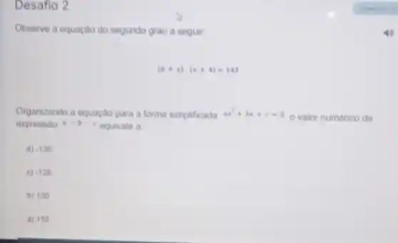 Desafio 2
Observe a equação do segundo grau a seguir:
(6+x)cdot (x+4)=143
Organizando a equação para a forma simplificada ax^2+bx+c=0
valor numérico da
expressao a-b-c equivale a
d) -130
c) -128
b) 130
a) 110