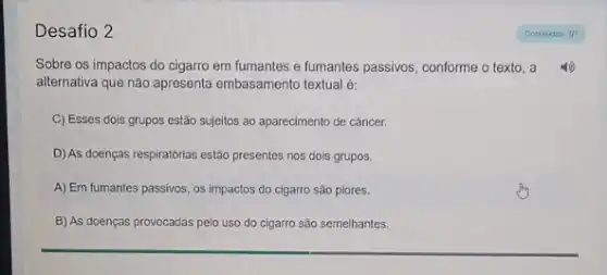 Desafio 2
Sobre os impactos do cigarro em fumantes e fumantes passivos, conforme o texto, a
alternativa que não apresenta embasamento textual é:
C) Esses dois grupos estão sujeitos ao aparecimento de câncer.
D) As doenças respiratórias estão presentes nos dois grupos.
A) Em fumantes passivos os impactos do cigarro sào piores.
B) As doenças provocadas pelo uso do cigarro são semelhantes.