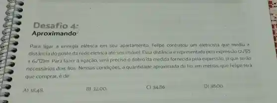 Desafio 4:
Aproximando?
Para ligar a energia elétrica em seu apartamento, Felipe contratou um eletricista que mediu a
distância do poste da rede elétrica até seu imóvel. Essa distância é representada pela expressão (2sqrt (50)
+6sqrt (12))m Para fazer a ligação, será preciso o dobro'da medida fornecida pela expressão, jả que serão
necessários dois fios. Nessas condiçōes, a quantidade aproximada de fio em metros, que Felipe terá
que comprar, é de
A) 18,48
B) 32,00 .
C) 34,86.
D) 38,00 .