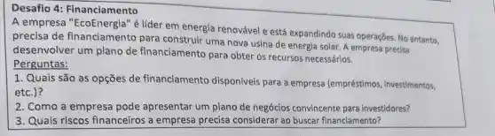 Desafio 4:Financiamento
A empresa "EcoEnergia" é lider em energia renovável e está expandindo suas operações No entanto,
precisa de financiamento para construir uma nova usina de energia solar . A empresa precisa
desenvolver um plano de financiamento para obter os recursos necessários.
Perguntas:
1. Quais são as opçōes de financiamento disponiveis para a empresa (empréstimos , investimentos,
etc.)?
2. Como a empresa pode apresentar um plano de negócios convincente para investidores?
3. Quais riscos financeiros a empress precisa considerar ao buscar financiamento?