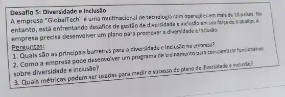 Desafio 5 : Diversidade e Inclusão
A empresa "GlobalTech" é uma multinacional de tecnologia com operações em mais de 10 países. No
entanto , está enfrentando desafios de gestão de diversidade e inclusão em sua força de trabalho . A
empresa precisa desenvolver um plano para promover a diversidade e inclusão.
Perguntas:
1. Quais são as principais barreiras para a diversidade e inclusão na empresa?
2. Como a empresa pode desenvolver um programa de treinamento para conscientizar funcionários
sobre diversidade e inclusão?
3. Quais métricas podem ser usadas para medir o sucesso do plano de diversidade e inclusão?