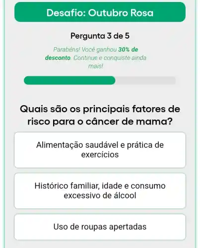 Desafio : Outubro Rosa
Pergunta 3 de 5
Parabéns! Você ganhou 30%  de
desconto. Continue e conquiste ainda
mais!
Quais são os principais fatores de
risco para o câncer de mama?
Alimentação saudável e prática de
exercicios
Histórico familiar , idade e consumo
excessivo de álcool
Uso de roupas apertadas