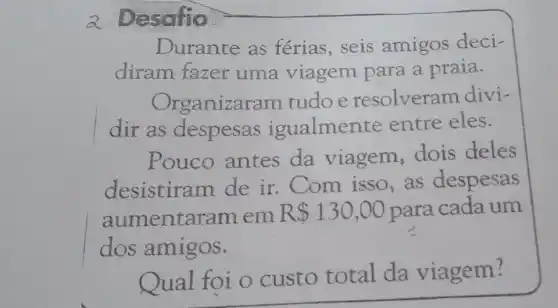 a Desafio
Durante as férias, seis amigos deci-
diram fazer uma viagem para a praia.
Organizaram tudoe resolveram divi-
dir as despesas igualmente entre eles.
Pouco antes da viagem dois deles
desistiram de ir. Com isso , as despesas
aumentar am em R 130,00 para cada um
dos amigos.
Qual foi o custo total da viagem?