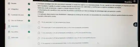 Desafio
N Infográfico
Conteúdo do Livro
Qi- Dica do Professor
B Exercicios
Na prática
C. Saiba mais
1. A atuação estratégica tem sido uma postura valorizada no mundo dos negocios na contemporaneidade Por isso, a gestǎo tem sido empregada por empresas para obter
bons resultados. A gestǎo de projeto consegue atender as expectativas dos stakeholders e contribui para os objetivos estratégicos da empress.
Sobre isso, avalie as asserçōes a seguir e a relação proposta entre elas:
1. Uma empresa de cosméticos criou uma linha de produtos sustentáveis por meio do emprego de metodologias ageis para gerenclar o projeto.
PORQUE
II. A aplicação delas propicia mais flexibilidade e adaptação às mudanças do mercado e as necessidades dos consumidores, facilitando a gestão eficiente dos projetos.
Assinale a alternativa correta
A. As asserçoes le II são proposições falsas.
B. A asserçãolé uma proposição falsa, e a llé uma proposição verdadeira
C. As asserçoes le II são proposições verdadeiras e allé uma justificativa da I.
D. As asserçoes lell são proposições verdadeiras mas a II nào é uma justificativa da I.
E. A asserção lé uma proposição falsa, eallé uma proposiça o verdadeira.