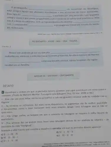 DESAFIO
neeno
A propaganda,
__ ela comercial ou ideológica,
está sempre ligada aos objetivos econômicos e aos interesses da classe dominante.
Essa ligação, __
como consumo de tal ou qual produto ou ideia
é ocultada por uma inversão: a propaganda
sempre mostra que quem sai ganhando
nào é o dono da empresa, nem os representantes do sistema. __
sim, o consumidor. __ a propaganda é mais um veículo da ideolo-
gia dominante.
ARANHA, Maria
4. Sao Paudo. Moderna, 1993.a. 50
NO ENTANTO - ASSIM - MAS-SEJA - TALVEZ
Trecho 2
Houve um acidente grave na estrada.
__
ambulâncias, médicose enfermeiros se fazerem presentes, foi alto o número de mortos.
__ informações não oficiais vários hospitais da regiāo
receberam os feridos.
APESAR DE - SEGUNDO - CERTAMENTE
1 Identifique a ordem em que os períodos devem aparecer, para que constituam um texto coeso e
coerente. (Texto de Marcelo Marthe Tatuagem com bobagem.Veja, 05 mar. 2008 p. 86.)
I - Elas nào são mais feitas em locais precários, e sim em grandes estúdios onde há cuidado com a
higiene.
II - As técnicas se refinaram: há mais cores disponiveis, os pigmentos são de melhor qualidade
e ferramentas como o laser tornaram bem mais simples apagar uma tatuagem que já nào se
quer mais.
III - Vão longe enfim, os tempos em que o conceito de tatuagem se resumia à velha âncora de
marinheiro.
IV - Nos últimos dez ou quinze anos fazer uma tatuagem deixou de ser simbolo de rebeldia - de
um estilo de vida "marginal".
Assinale a alternativ que contém a sequência correta, em que os periodos devem aparecer.
a) II -1- III - IV
d) III - I - IV-II
b) IV-II-III-I
e) 1-111 - II-IV
c) IV-I - II - III
Universidade do Btado de Santa Catarina
100650,2008. Disponivel em bei
2008.2/gabarito, OFRCAI.Acesso em 10 now 2014