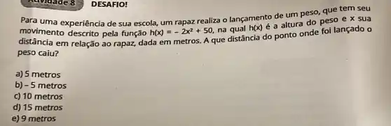 DESAFIO!
Para uma experiência de sua escola, um rapaz realiza o lançamento de um peso, que tem seu
movimento descrito pela função h(x)=-2x^2+50 na qual h(x)
é a altura do peso e x sua
distância em relação ao rapaz, dada em metros. A que distância do ponto onde foi lançado o
peso caiu?
a) 5 metros
b) -5 metros
c) 10 metros
d) 15 metros
e) 9 metros