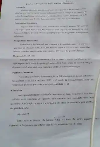 Desafios da Desigualdade Racial no Brasil Contemporineo
Introdução
OBrasil, pais com a segunda maior populaç ǎo negra fora da Africa, ainda enfrenta
desafios significativos na luta contra a desigualdade racial A herança da eseravidao c do
colonialismo perpetuou estruturas de opressão que afetam negros c indigenas Este texto
analisará os principais desafios da desigualdade racial no Brasil contemporâneo.
Desigualdade Econômica
Segundo dados do IBGE (2020), a renda média mensal de brancos é 74% 
à de negros. Além disso, a taxa de desemprego entre negros < 33%  maior do que entre
brancos. A falta de acesso à educação e empregos qualificados perpetua a desigualdade
económica.
Desigualdade Educacional
A educação é fundamental para combater a desigualdade racial. No entanto, a
qualidade da educação oferecida as comunidades negras é inferior à das comunidades
brancas. A taxa de evasão escolar entre negros 25%  maior do que entre brancos.
Desigualdade na Saúde
A desigualdade racial também se reflete na saúde. A taxa de mortalidade infantil
entre negros é 40%  maior do que entre brancos. Além disso, a falta de acesso a servicos
de saúde qualificados afeta negativamente a saúde das comunidades negras.
Politicas Afirmativas
A sociologia defende a implementação de politicas afirmativas para combater a
desigualdade racial. A Lei de Cotas (2012)e o Estatuto da Igualdade Racial (2010)são
exemplos de politicas que visam promover a igualdade racial.
Conclusão
A desigualdade racial um desafio persistente no Brasil. É essencial reconhecer
combater essas estruturas de opressão para construir uma sociedade mais justa
igualitária. A educação.a saúde e a economia são áreas fundamentais para combat
desigualdade racial.
Atenção!
Logo após ao término da leitura.redija um texto de forma argume
liva-
dissertativa Importante que o texto seja de aproximadamente 15 linhas.