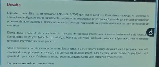 Desafio
Segundo os arts. 10 e 11, da Resolução CNE/CEB 5/2009 que fixa as Diretrizes Curriculares Nacionais na transição da
educação infantil para o ensino fundamental, as propostas pedagogicas devem prever formas de garantir a continuidade no
processo de aprendizagem e desenvolvimento das crianças respeitando as especificidades etárias, sem antecipação de
conteúdo.
Diante disso, e sabendo da importância da transição da educação infantil para o ensino fundamental e da necessán
continuidade no desenvolvimento das crianças, busca-se em nossa instituição, criar estratégias adequadas e envolver
differentes intervenientes nesse processo
Vocé é professora do primeiro ano do ensino fundamental, e a mae de uma criança chega até você e pergunta como está
conduzindo esse processo de transição das crianças da educação infantil para o ensino fundamental e de que forma está
garantindo que as especificidades da criança sejam respeitadas Como vocé conduziria essa conversa?
Escreva sua resposta no campo abaixo: