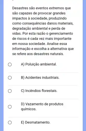 Desastres são eventos extremos que
são capazes de provocar grandes
impactos à sociedade produzindo
como consequência s danos materiais,
degradação ambiental e perda de
vidas. Por esta razão o gerenciamento
de riscos é cada vez mais importante
em nossa sociedade . Analise essa
informação e escolha a alternativa que
se refere aos desastres naturais.
A) Poluição ambiental.
B) Acidentes industriais.
C) Incêndios florestais.
D) Vazamento de produtos
químicos.
E) Desmatamento.