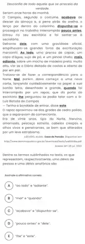 Desconfia de todo aquele que se arreceia da
verdade
Seriam onze horas da manha.
Campos, segundo o costume, acabava de
descer do almoço e , a pena atrás da orelha, o
lenço por dentro do colarinho, dispunha-se a
prosseguir no trabalho interrompido pouco antes.
Entrou no seu escritório e foi sentar-se à
secretária.
Defronte dele, com uma gravidade oficial
empilhavam-se grandes livros de escrituração
mercantil. Ao lado, uma prensa de copiar, um
copo d'água, sujo de pó, e um pincel chato; mais
adiante, sobre um mocho de madeira preta, muito
alto, via-se0 Diário deitado de costas e aberto de
par em par.
Tratava-se de fazer a correspondência para o
Norte. Mal, porém, dava começo a uma nova
carta, lançando cuidadosamente no papel a sua
bonita letra, desenhada e grande, guando foi
interrompido por um rapar.que da porta do
escritório Ihe perguntou se podia falar com o Sr.
Luis Batista de Campos.
- Tenha a bondade de entrar, disse este.
rapaz aproximou-se das grades de cedro polido,
que o separavam do comerciante.
Era de vinte anos tipo do Norte, franzino
amornado, pescoço estreito , cabelos crespos e
olhos vivos e penetrantes,se bem que alterados
por um leve estrabismo.
AZEVEDO, Aluizio. Casa de Pensão. Disponivel em:
http://www.dominiopublico.gov br/download/texto/ua00018a,pdf
Acesso em 26 jul . 2022
Dentre os termos sublinhados no texto, os que
representam, respectivamente , uma dêixis de
pessoa e uma dêixis sao
Assinale a afirmativa correta
A "ao lado" e "adiante". A
B "mal" e "quando". B
C ) "acabava" e "dispunha-se".
D "pouco antes" e "dele". D
E "Ihe" e "este". E