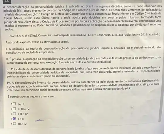 A desconsideração da personalidade Jurídica é aplicada no Brasil há algumas décadas como se pode observar nas
principais leis, antes mesmo de constar no Código de Processo Civil de 2015. Existem duas vertentes de aplicação da
referida desconsideração: 0 Código de Defesa do Consumidor traz a denominada Teoria Menor e o Código Civil trata da
Teoria Malor, sendo essa última teoria a mais aceita pela doutrina em geral e pelos tribunais, formando forte
jurisprudência. Além disso, 0 Código de Processo Civil positivou a aplicação da desconsideração inversa, confirmando uma
prática já recorrente no Poder Judiciário, visando a possibilidade de responsabilitar a empresa por divida ou fraude dos
sócios.
ALVIM, A. A. eta (Org.) Comentários ao Código de Processo Civil - Lei n^bullet 13.105/2015.1 ed.. Sǎo Paulo: Saraiva 2016 (adaptado)
A partir do exposto avalie as afirmaçóes a seguir.
I. A aplicação da teoria da desconsideração da personalidade juridica implica a anulação ou o desfazimento do ato
constitutivo da sociedade empresarial
II. Épossivel a aplicação da desconsideração da personalidade juridica em todas as fases do processo de conhecimento, no
cumprimento de sentença e na execução fundada em titulo executivo extrajudicial.
III. O incidente de desconsideração da personalitade juridica afgura-se como demanda incidental voltada a reconhecer a
inoponiblilidade da personalisade junitica da sociedade que, uma vez declarada, permite estender a responsabilidade
patrimonial para um terceiro (sócio ou sociedade).
IV. A desconsideração inversa da personalidade juridica caracteriza -se pelo afastamento da autonomia patrimonial da
sociedade para, contrariamente ao que ocorre na desconsideração da personalidade propriamente dita atingir o ente
coletivo e seu patrimônio social de modo a responsabilizar a pessoa juridica por obrigações do sócio.
Ecorreto apenas oquese afirma em:
A Ie III.
II, III e IV.
C
I ell.
E III e IV.