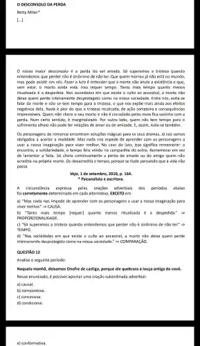 DESCONSOLO DA PERDA
Betty Milan
[...]
0 nosso maior desconsolo é a perda do ser amado . Só superamos a tristeza quando
entendemo que perder não é sinônimo de não ter. Que quem morreu já não está no mundo,
mas pode existir em nós . Fazer o luto é entender que a morte não anula a existência e que
sem estar, o morto ainda está. Isso requer tempo. Tanto mais tempo quanto menos
ritualizada é a despedida . Nas sociedade s em que existe o culto ao ancestral, a morte não
deixa quem perde inteiramente desprotegid ) como na nossa sociedade . Entre nós , evita-se
falar da morte e não se tem tempo para a tristeza, o que nos expōe mais ainda aos efeitos
negativos dela. Nada é pior do que a tristeza recalcada, de ação sorrateira e consequências
imprevisiveis . Quem não chora o seu morto e não é consolado pelos vivos fica sozinho com a
perda. Num certo sentido . é marginalizado . Por outro lado, quem não tem tempo para o
sofrimento alheio não pode ter relações de amor ou de amizade. E , assim, isola-se também.
Os personagens de romance encontram soluçōes mágicas para os seus dramas. Já nós somos
obrigados a aceitar a realidade . Mas nada nos impede de aprender com os personagens a
usar a nossa para viver melhor.No caso do luto,isso significa rememorar: 0
encontro, a solidariedade o tempo feliz vivido na companhia do outro . Rememorar em vez
de lamentar a falta. Só chora continuamente a perda do amado ou do amigo quem não
acredita na própria morte . Ou desacredita o tempo,porque se ilude pensando que a vida não
passa.
Veja, 1 de setembro , 2010, p. 164.
Psicanalista e escritora.
A circunstância expressa pelas orações adverbiais dos periodos abaixo
foi corretamente determinad em cada alternativa , EXCETO em
a) "Mas nada nos impede de aprender com os personagens a usar a nossa imaginação para
viver melhor''Longrightarrow CAUSA
b) "Tanto mais tempo [requer]quanto menos ritualizada é a despedida.
PROPORCIONALII DADE.
c) "Só superamos a tristeza quando entendemos que perder não é sinônimo de não ter." >
TEMPO.
d) "Nas sociedades em que existe o culto ao ancestral,a morte não deixa quem perde
inteiramente desprotegido como na nossa sociedade." >COMPARAçãO.
QUESTÃO 12
Analise o seguinte período:
Naquela manhã deixamos Onofre de castigo,porque ele quebrara a louça antiga da vovó
Nesse enunciado, é possivel apontar uma oração subordinada adverbial:
a) causal.
b)comparativa.
c) concessiva.
e)conformativa.