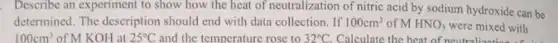 . Describe an experiment to show how the heat of neutralization of nitric acid by sodium hydroxide can be
determined. The description should end with data collection . If 100cm^3 of MHNO_(3) were mixed with
100cm^3 of M KOH at 25^circ C and the temperature rose to 32^circ C Calculate the heat of neutral